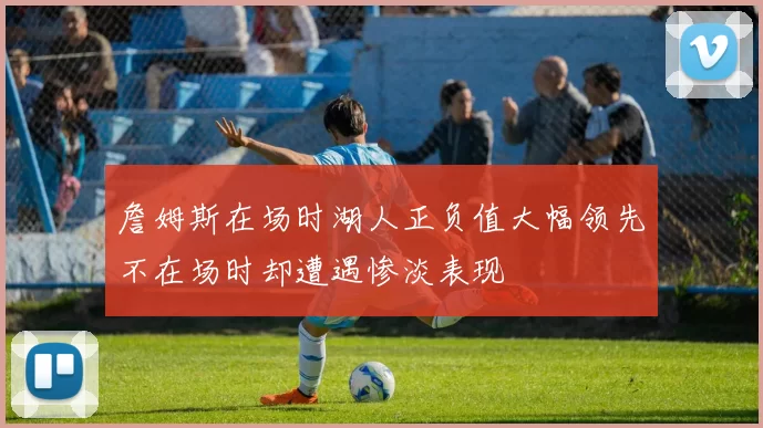 詹姆斯在场时湖人正负值大幅领先不在场时却遭遇惨淡表现