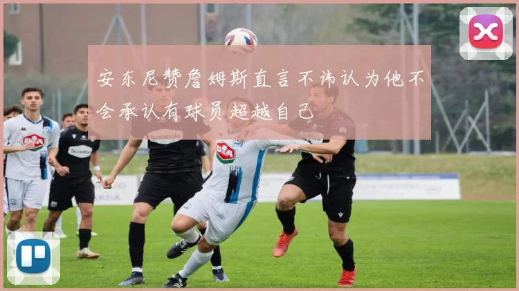 安东尼赞詹姆斯直言不讳认为他不会承认有球员超越自己