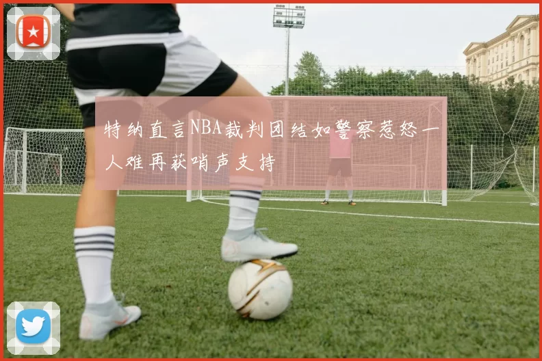 特纳直言NBA裁判团结如警察惹怒一人难再获哨声支持
