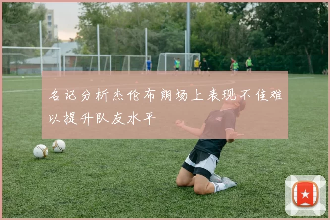 名记分析杰伦布朗场上表现不佳难以提升队友水平