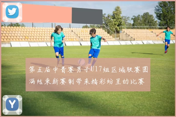 第五届中青赛男子U17组区域联赛圆满结束新赛制带来精彩纷呈的比赛体验