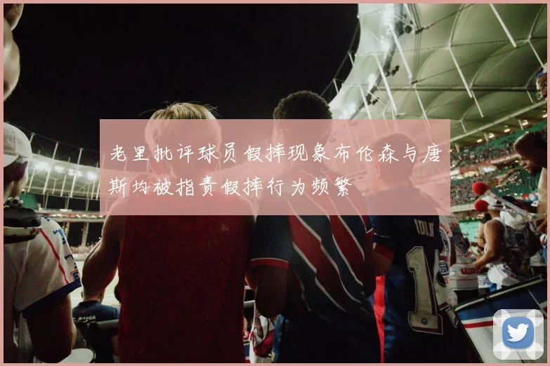 老里批评球员假摔现象布伦森与唐斯均被指责假摔行为频繁