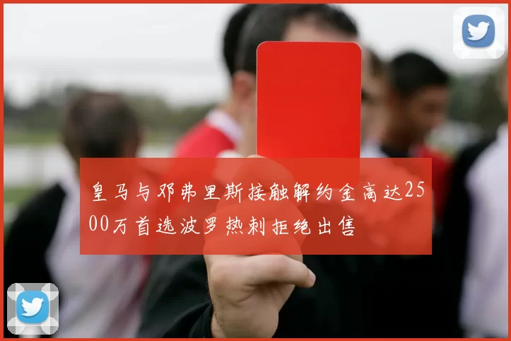 皇马与邓弗里斯接触解约金高达2500万首选波罗热刺拒绝出售