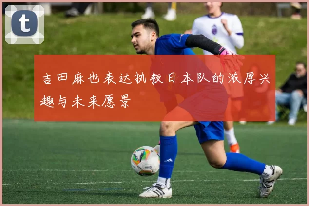 吉田麻也表达执教日本队的浓厚兴趣与未来愿景