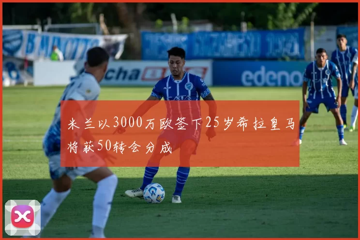 米兰以3000万欧签下25岁希拉皇马将获50转会分成