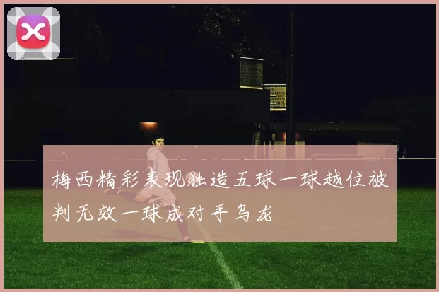 梅西精彩表现独造五球一球越位被判无效一球成对手乌龙