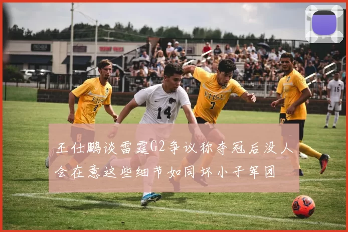 王仕鹏谈雷霆G2争议称夺冠后没人会在意这些细节如同坏小子军团