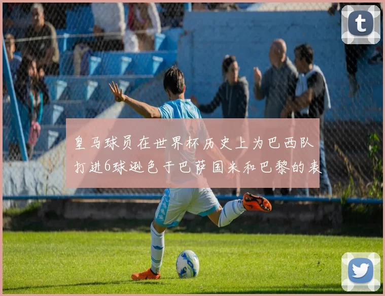皇马球员在世界杯历史上为巴西队打进6球逊色于巴萨国米和巴黎的表现