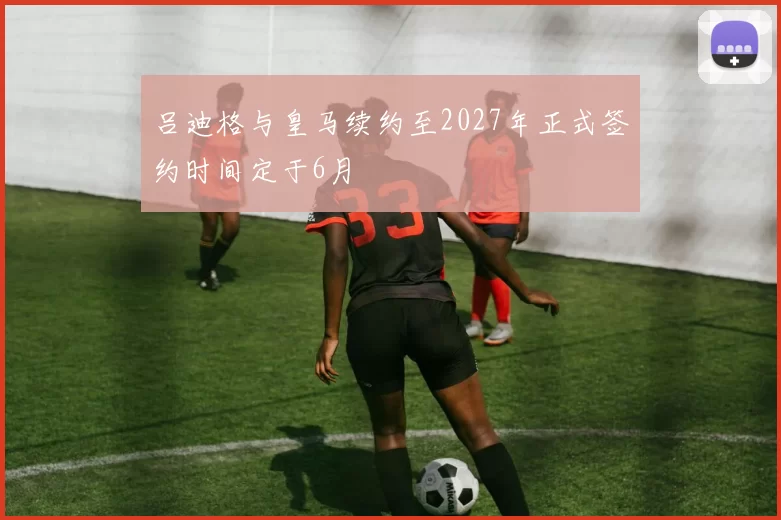 吕迪格与皇马续约至2027年正式签约时间定于6月