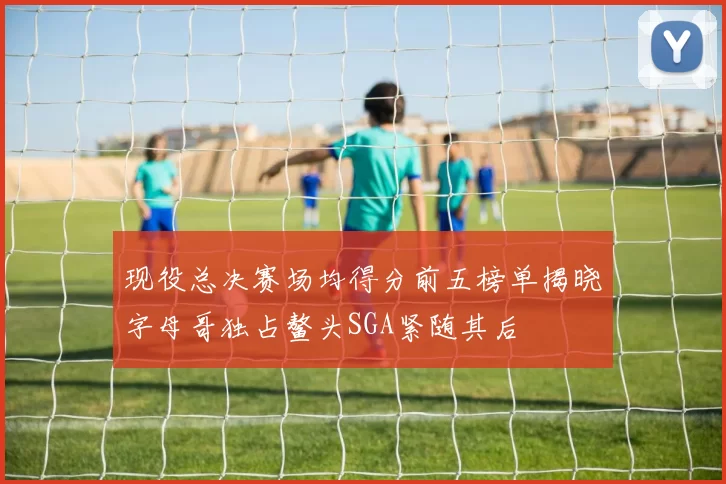 现役总决赛场均得分前五榜单揭晓字母哥独占鳌头SGA紧随其后
