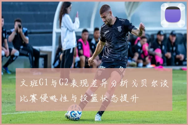 文班G1与G2表现差异分析戈贝尔谈比赛侵略性与投篮状态提升