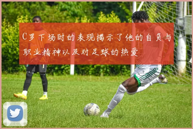 C罗下场时的表现揭示了他的自负与职业精神以及对足球的热爱