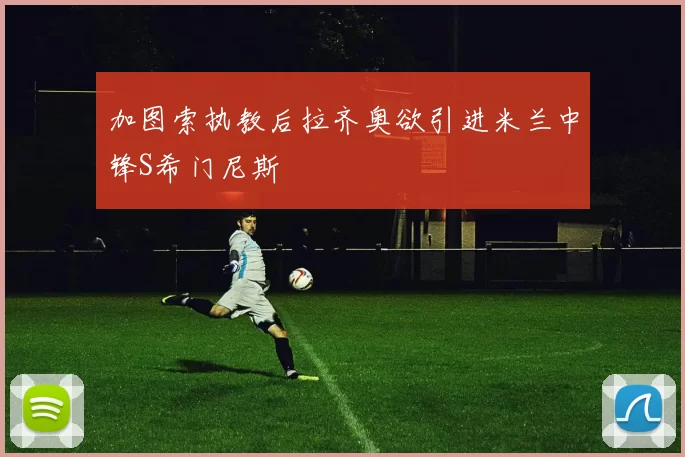 加图索执教后拉齐奥欲引进米兰中锋S希门尼斯