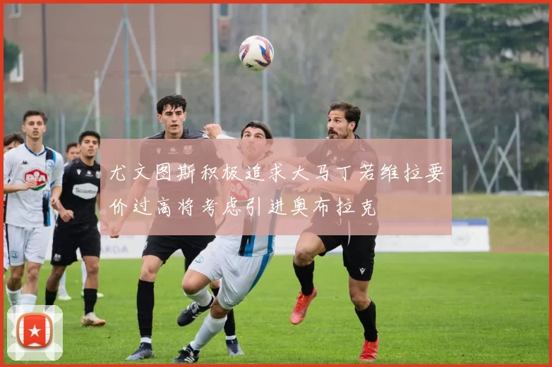 尤文图斯积极追求大马丁若维拉要价过高将考虑引进奥布拉克