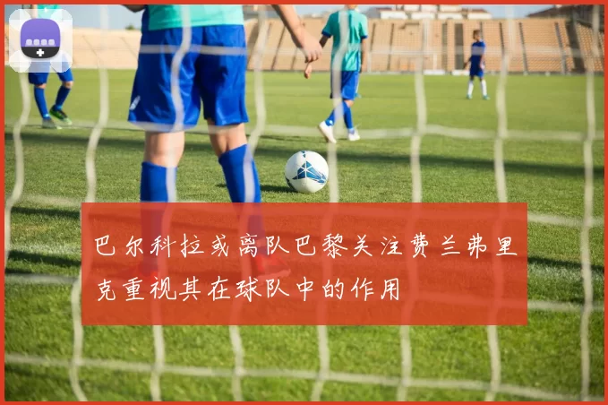 巴尔科拉或离队巴黎关注费兰弗里克重视其在球队中的作用